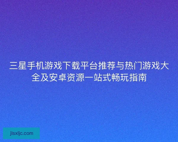 三星手机游戏下载平台推荐与热门游戏大全及安卓资源一站式畅玩指南