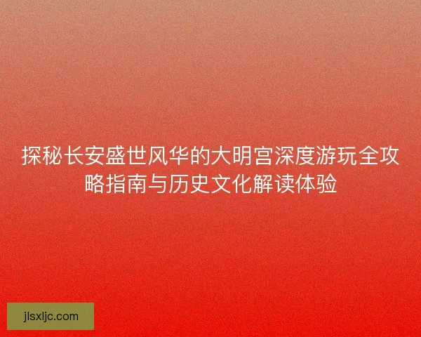 探秘长安盛世风华的大明宫深度游玩全攻略指南与历史文化解读体验 探秘长安盛世风华的大明宫深度游玩全攻略指南与历史文化解读体验