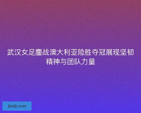 武汉女足鏖战澳大利亚险胜夺冠展现坚韧精神与团队力量