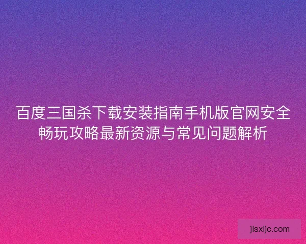 百度三国杀下载安装指南手机版官网安全畅玩攻略最新资源与常见问题解析