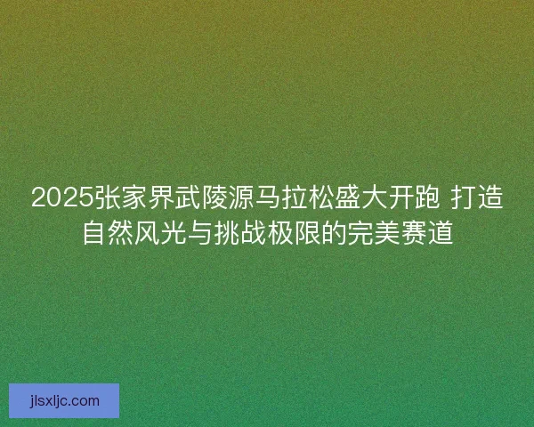 2025张家界武陵源马拉松盛大开跑 打造自然风光与挑战极限的完美赛道