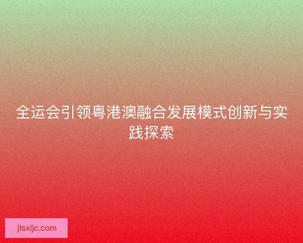 全运会引领粤港澳融合发展模式创新与实践探索 全运会引领粤港澳融合发展模式创新与实践探索