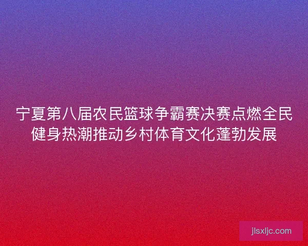 宁夏第八届农民篮球争霸赛决赛点燃全民健身热潮推动乡村体育文化蓬勃发展