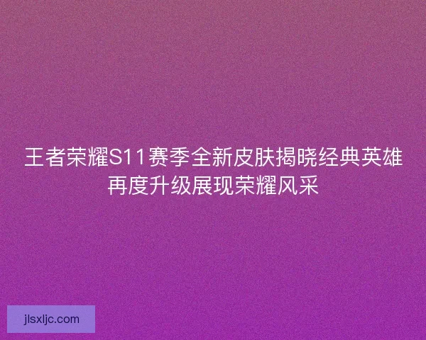 王者荣耀S11赛季全新皮肤揭晓经典英雄再度升级展现荣耀风采