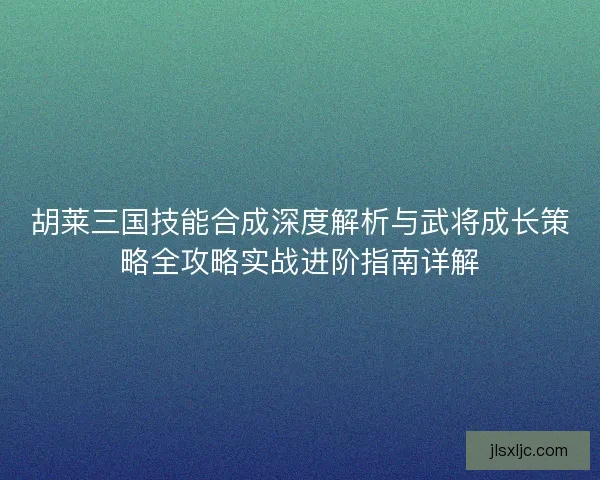 胡莱三国技能合成深度解析与武将成长策略全攻略实战进阶指南详解