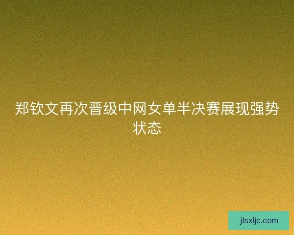 郑钦文再次晋级中网女单半决赛展现强势状态