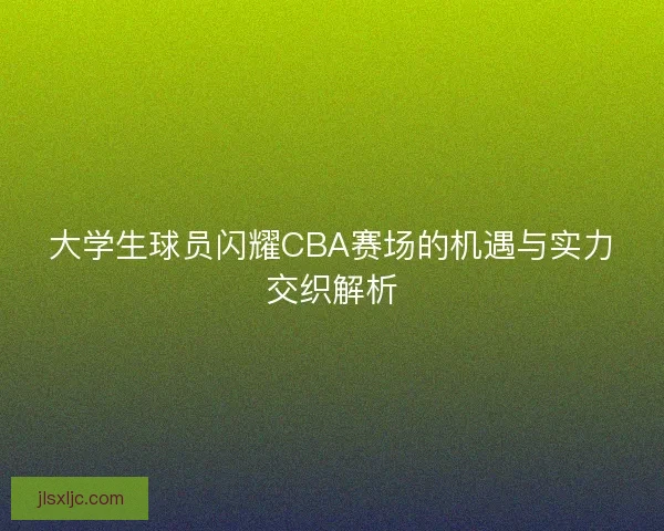 大学生球员闪耀CBA赛场的机遇与实力交织解析