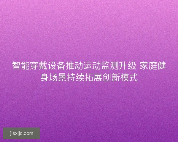 智能穿戴设备推动运动监测升级 家庭健身场景持续拓展创新模式