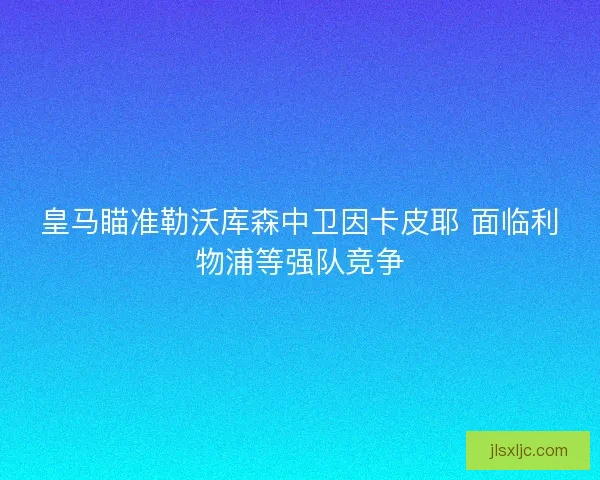 皇马瞄准勒沃库森中卫因卡皮耶 面临利物浦等强队竞争