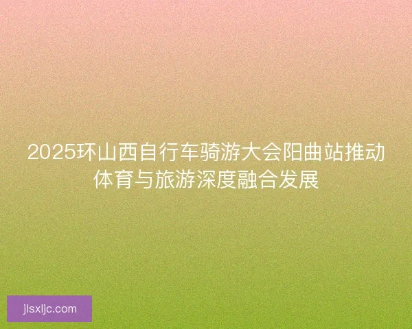 2025环山西自行车骑游大会阳曲站推动体育与旅游深度融合发展