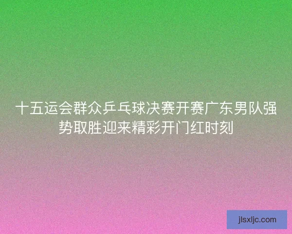 十五运会群众乒乓球决赛开赛广东男队强势取胜迎来精彩开门红时刻