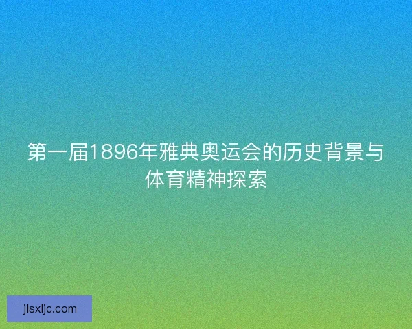 第一届1896年雅典奥运会的历史背景与体育精神探索 第一届1896年雅典奥运会的历史背景与体育精神探索