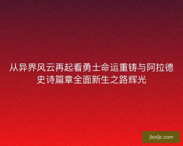 从异界风云再起看勇士命运重铸与阿拉德史诗篇章全面新生之路辉光