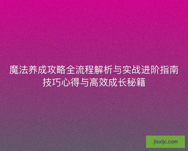 魔法养成攻略全流程解析与实战进阶指南技巧心得与高效成长秘籍