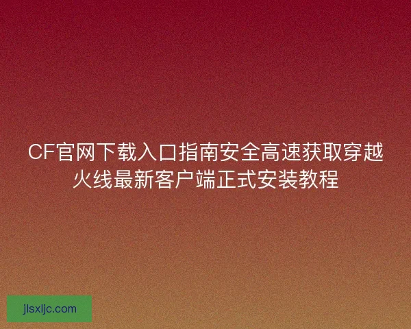 CF官网下载入口指南安全高速获取穿越火线最新客户端正式安装教程