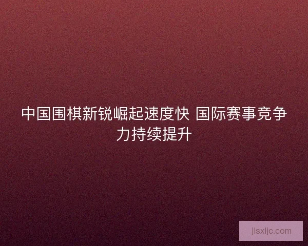 中国围棋新锐崛起速度快 国际赛事竞争力持续提升 中国围棋新锐崛起速度快 国际赛事竞争力持续提升