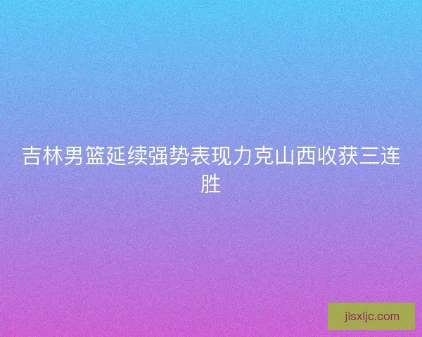 吉林男篮延续强势表现力克山西收获三连胜 吉林男篮延续强势表现力克山西收获三连胜