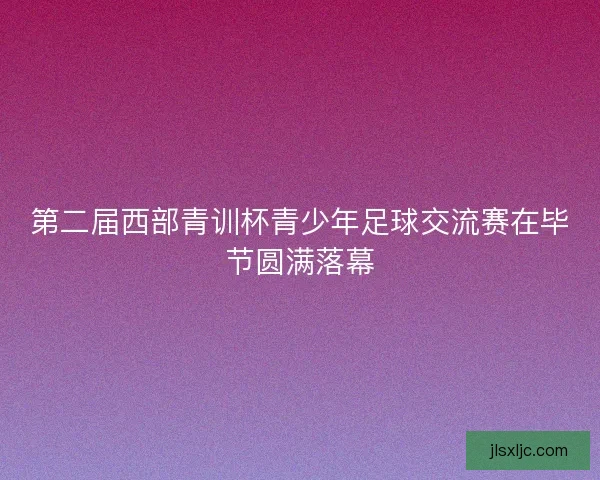 第二届西部青训杯青少年足球交流赛在毕节圆满落幕 第二届西部青训杯青少年足球交流赛在毕节圆满落幕