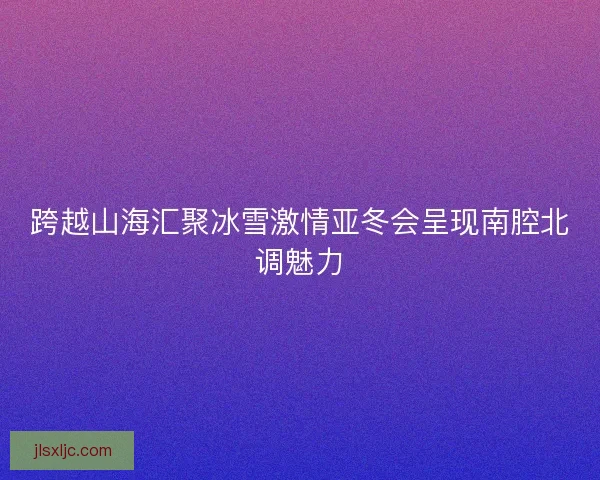 跨越山海汇聚冰雪激情亚冬会呈现南腔北调魅力