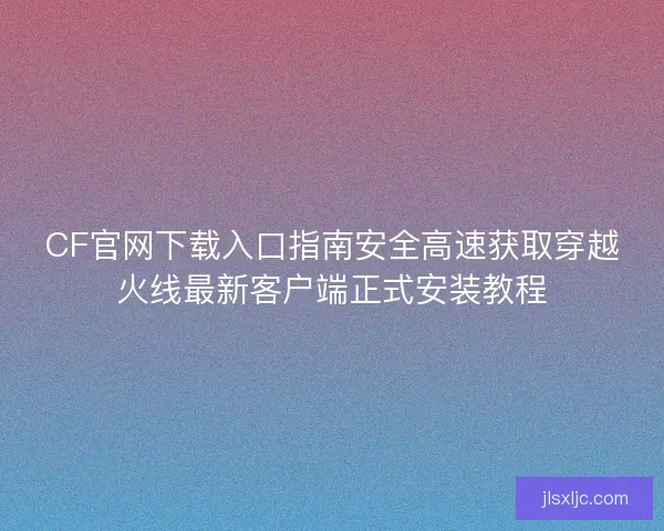 CF官网下载入口指南安全高速获取穿越火线最新客户端正式安装教程