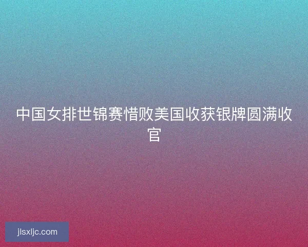 中国女排世锦赛惜败美国收获银牌圆满收官