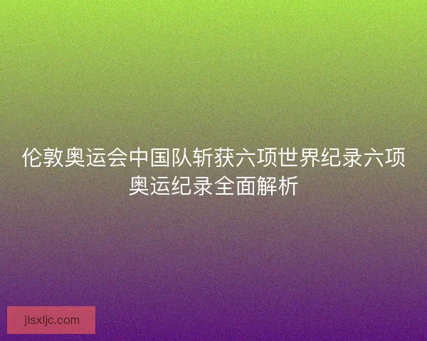 伦敦奥运会中国队斩获六项世界纪录六项奥运纪录全面解析 伦敦奥运会中国队斩获六项世界纪录六项奥运纪录全面解析