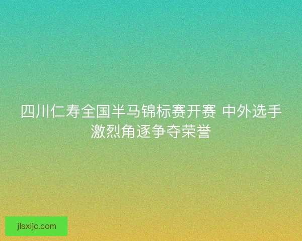 四川仁寿全国半马锦标赛开赛 中外选手激烈角逐争夺荣誉