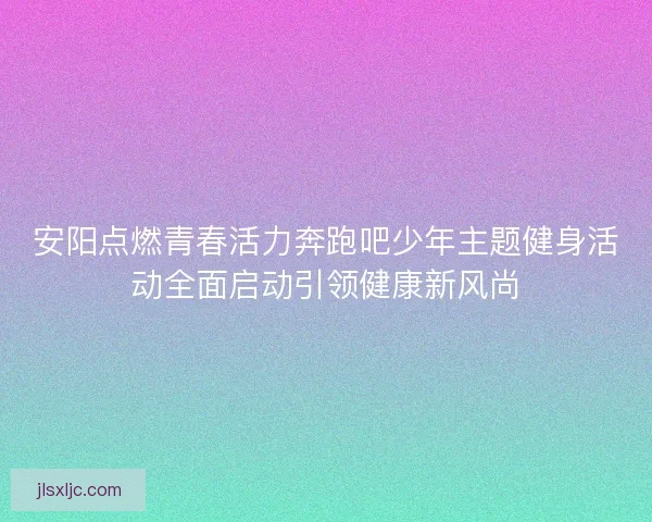 安阳点燃青春活力奔跑吧少年主题健身活动全面启动引领健康新风尚