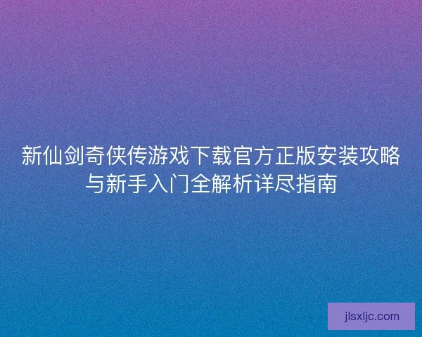 新仙剑奇侠传游戏下载官方正版安装攻略与新手入门全解析详尽指南