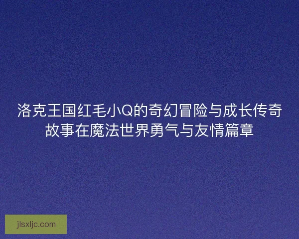 洛克王国红毛小Q的奇幻冒险与成长传奇故事在魔法世界勇气与友情篇章 洛克王国红毛小Q的奇幻冒险与成长传奇故事在魔法世界勇气与友情篇章