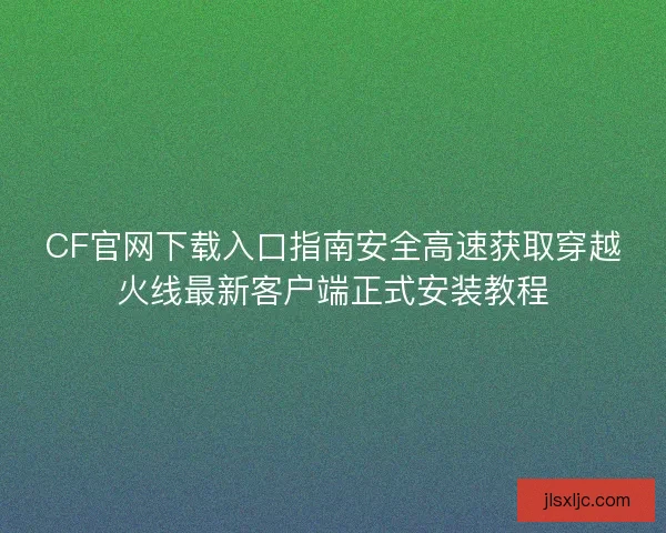 CF官网下载入口指南安全高速获取穿越火线最新客户端正式安装教程