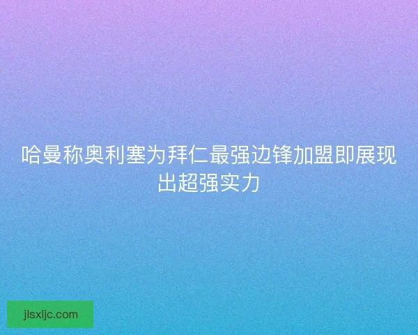 哈曼称奥利塞为拜仁最强边锋加盟即展现出超强实力