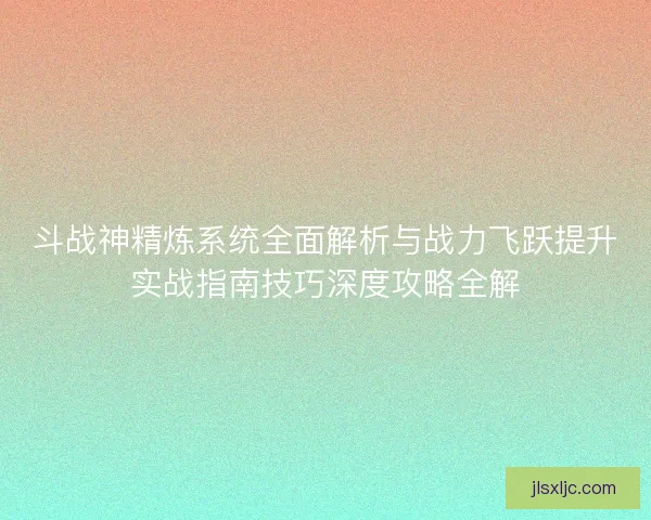 斗战神精炼系统全面解析与战力飞跃提升实战指南技巧深度攻略全解