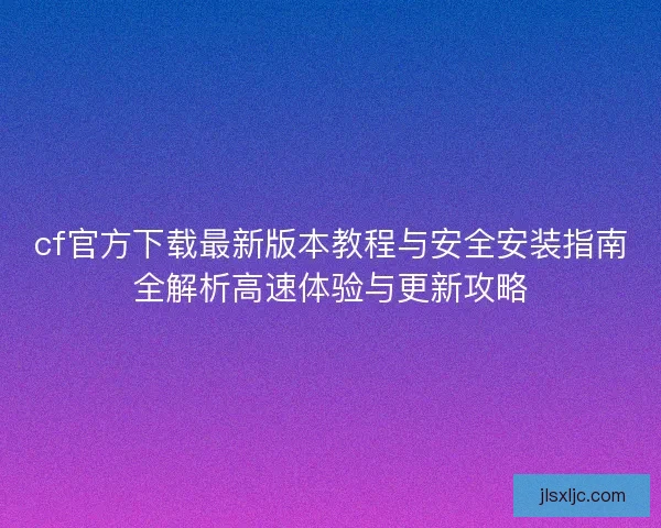 cf官方下载最新版本教程与安全安装指南全解析高速体验与更新攻略