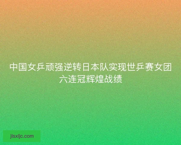 中国女乒顽强逆转日本队实现世乒赛女团六连冠辉煌战绩 中国女乒顽强逆转日本队实现世乒赛女团六连冠辉煌战绩