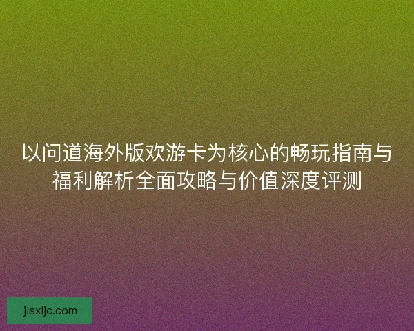 以问道海外版欢游卡为核心的畅玩指南与福利解析全面攻略与价值深度评测