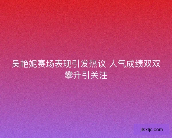 吴艳妮赛场表现引发热议 人气成绩双双攀升引关注