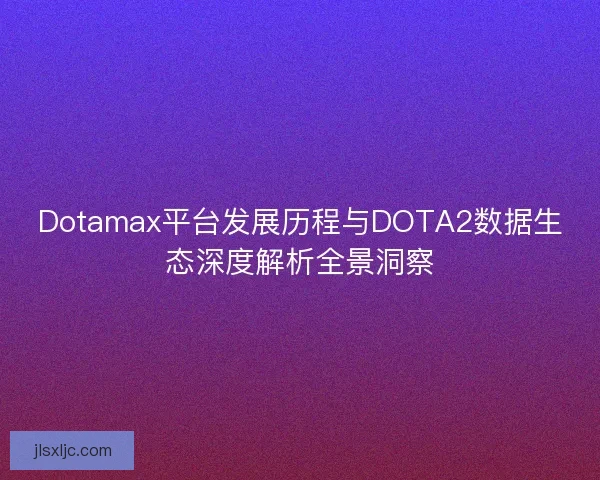 Dotamax平台发展历程与DOTA2数据生态深度解析全景洞察