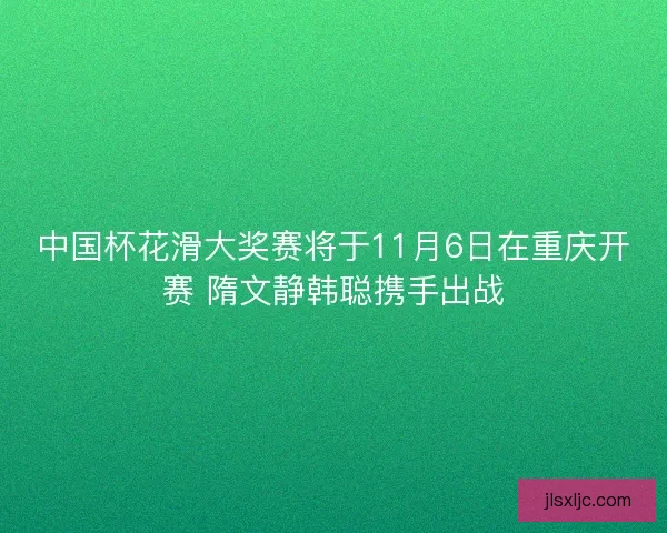 中国杯花滑大奖赛将于11月6日在重庆开赛 隋文静韩聪携手出战