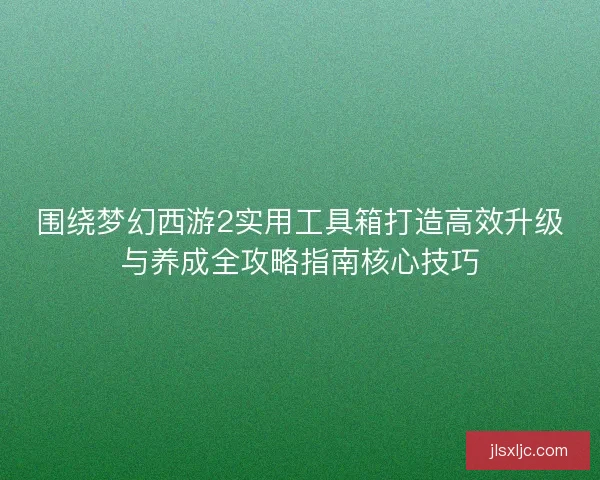 围绕梦幻西游2实用工具箱打造高效升级与养成全攻略指南核心技巧 围绕梦幻西游2实用工具箱打造高效升级与养成全攻略指南核心技巧