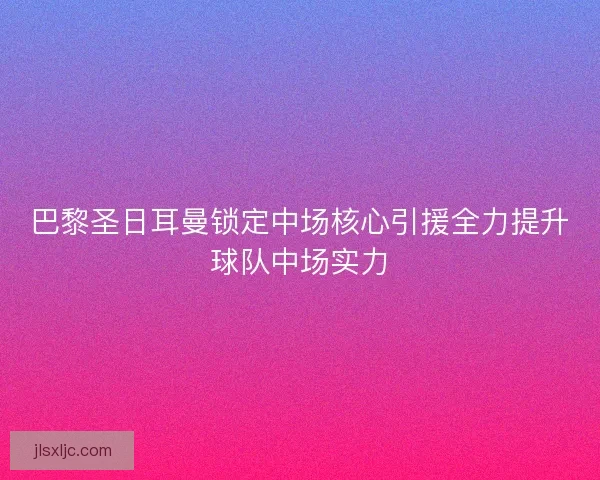 巴黎圣日耳曼锁定中场核心引援全力提升球队中场实力 巴黎圣日耳曼锁定中场核心引援全力提升球队中场实力