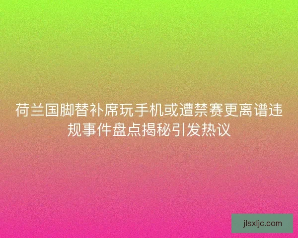 荷兰国脚替补席玩手机或遭禁赛更离谱违规事件盘点揭秘引发热议 荷兰国脚替补席玩手机或遭禁赛更离谱违规事件盘点揭秘引发热议