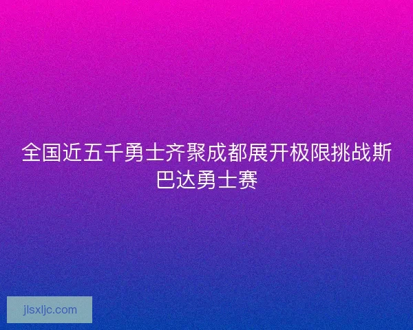全国近五千勇士齐聚成都展开极限挑战斯巴达勇士赛 全国近五千勇士齐聚成都展开极限挑战斯巴达勇士赛